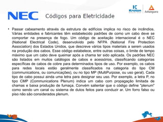 • Passar cabeamento através da estrutura de edifícios implica no risco de incêndios.
Várias entidades e fabricantes têm estabelecido padrões de como um cabo deve se
comportar na presença de fogo. Um código de aceitação internacional é o NEC
(National Electrical Code), desenvolvido pelo NFPA (National Fire Protection
Association) dos Estados Unidos, que descreve vários tipos materiais a serem usados
na produção dos cabos. Esse código estabelece, entre outras coisas, o limite de tempo
máximo que um cabo deve queimar após a chama ter sido aplicada. Os padrões NEC
são listados em muitos catálogos de cabos e acessórios, classificando categorias
específicas de cabos de cobre para determinados tipos de uso. Por exemplo, os cabos
para redes locais estão geralmente classificados na categoria do tipo CM
(communications, ou comunicações), ou no tipo MP (MultiPurpose, ou uso geral). Cada
tipo de cabo possui ainda uma letra para designar seu uso. Por exemplo, a letra P, no
tipo CMP (Communications Plenum) indica um cabo com propagação limitada de
chamas e baixa produção de fumaça. Convém salientar que o código define "plenum"
como sendo um canal ou sistema de dutos feitos para conduzir ar. Um forro falso ou
piso não são considerados plenum.
 