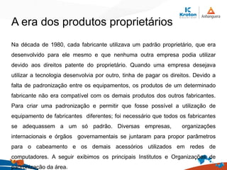 Na década de 1980, cada fabricante utilizava um padrão proprietário, que era
desenvolvido para ele mesmo e que nenhuma outra empresa podia utilizar
devido aos direitos patente do proprietário. Quando uma empresa desejava
utilizar a tecnologia desenvolvia por outro, tinha de pagar os direitos. Devido a
falta de padronização entre os equipamentos, os produtos de um determinado
fabricante não era compatível com os demais produtos dos outros fabricantes.
Para criar uma padronização e permitir que fosse possível a utilização de
equipamento de fabricantes diferentes; foi necessário que todos os fabricantes
se adequassem a um só padrão. Diversas empresas, organizações
internacionais e órgãos governamentais se juntaram para propor parâmetros
para o cabeamento e os demais acessórios utilizados em redes de
computadores. A seguir exibimos os principais Institutos e Organizações de
padronização da área.
A era dos produtos proprietários
 