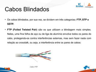 Cabos Blindados
• Os cabos blindados, por sua vez, se dividem em três categorias: FTP, STP e
SSTP.
• FTP (Foiled Twisted Pair) são os que utilizam a blindagem mais simples.
Neles, uma fina folha de aço ou de liga de alumínio envolve todos os pares do
cabo, protegendo-os contra interferências externas, mas sem fazer nada com
relação ao crosstalk, ou seja, a interferência entre os pares de cabos:
 