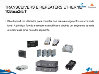 TRANSCEIVERS E REPEATERS ETHERNET
10Base2/5/T
• São dispositivos utilizados para conectar dois ou mais segmentos de uma rede
local. A principal função é receber e amplificar o sinal de um segmento de rede
e repetir esse sinal no outro segmento
 