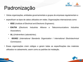 • Várias organizações, entidades governamentais e grupos de empresas regulamentam e
• especificam os tipos de cabos utilizados em redes. Organizações internacionais como:
• IEEE (Institute of Electrical and Electronic Engineers);
• EIA/TIA (Electronic Industries Alliance e Telecommunications Industries
Association);
• UL (Underwriters Laboratories);
• ISO/IEC (International Standards Organization / International Electrotechnical
Commission)
• Essas organizações criam códigos e geram todas as especificações dos materiais
utilizados no cabeamento, assim como os padrões de instalação.
Padronização
 