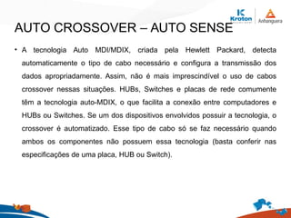 AUTO CROSSOVER – AUTO SENSE
• A tecnologia Auto MDI/MDIX, criada pela Hewlett Packard, detecta
automaticamente o tipo de cabo necessário e configura a transmissão dos
dados apropriadamente. Assim, não é mais imprescindível o uso de cabos
crossover nessas situações. HUBs, Switches e placas de rede comumente
têm a tecnologia auto-MDIX, o que facilita a conexão entre computadores e
HUBs ou Switches. Se um dos dispositivos envolvidos possuir a tecnologia, o
crossover é automatizado. Esse tipo de cabo só se faz necessário quando
ambos os componentes não possuem essa tecnologia (basta conferir nas
especificações de uma placa, HUB ou Switch).
 