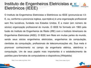 Instituto de Engenheiros Eletricistas e
Eletrônicos (IEEE)
O Instituto de Engenheiros Eletricistas e Eletrônicos ou IEEE (pronuncia-se I-3-
E, ou, conforme a pronúncia inglesa, eye-triple-e) é uma organização profissional
sem fins lucrativos, fundada nos Estados Unidos. É a maior (em número de
sócios) organização profissional do mundo. O IEEE foi formado em 1963 pela
fusão do Instituto de Engenheiros de Rádio (IRE) com o Instituto Americano de
Engenheiros Eletricistas (AIEE). O IEEE tem filiais em muitas partes do mundo,
sendo seus sócios engenheiros eletricistas, engenheiros da computação,
cientistas da computação, profissionais de telecomunicações etc. Sua meta é
promover conhecimento no campo da engenharia elétrica, eletrônica e
computação. Um de seus papéis mais importantes é o estabelecimento de
padrões para formatos de computadores e dispositivos.(Wikipédia)
 