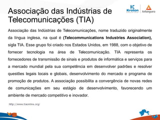 Associação das Indústrias de
Telecomunicações (TIA)
Associação das Indústrias de Telecomunicações, nome traduzido originalmente
da língua inglesa, na qual é (Telecommunications Industries Association),
sigla TIA. Esse grupo foi criado nos Estados Unidos, em 1988, com o objetivo de
fornecer tecnologia na área de Telecomunicação. TIA representa os
fornecedores de transmissão de sinais e produtos de informática e serviços para
a mercado mundial pela sua competência em desenvolver padrões e resolver
questões legais locais e globais, desenvolvimento do mercado e programa de
promoção de produtos. A associação possibilita a convergência de novas redes
de comunicações em seu estágio de desenvolvimento, favorecendo um
ambiente de mercado competitivo e inovador.
 