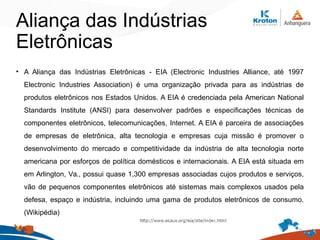 Aliança das Indústrias
Eletrônicas
• A Aliança das Indústrias Eletrônicas - EIA (Electronic Industries Alliance, até 1997
Electronic Industries Association) é uma organização privada para as indústrias de
produtos eletrônicos nos Estados Unidos. A EIA é credenciada pela American National
Standards Institute (ANSI) para desenvolver padrões e especificações técnicas de
componentes eletrônicos, telecomunicações, Internet. A EIA é parceira de associações
de empresas de eletrônica, alta tecnologia e empresas cuja missão é promover o
desenvolvimento do mercado e competitividade da indústria de alta tecnologia norte
americana por esforços de política domésticos e internacionais. A EIA está situada em
em Arlington, Va., possui quase 1,300 empresas associadas cujos produtos e serviços,
vão de pequenos componentes eletrônicos até sistemas mais complexos usados pela
defesa, espaço e indústria, incluindo uma gama de produtos eletrônicos de consumo.
(Wikipédia)
 
