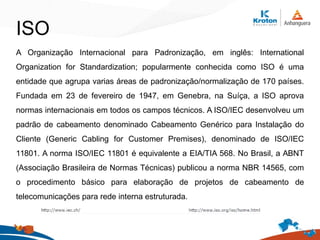 ISO
A Organização Internacional para Padronização, em inglês: International
Organization for Standardization; popularmente conhecida como ISO é uma
entidade que agrupa varias áreas de padronização/normalização de 170 países.
Fundada em 23 de fevereiro de 1947, em Genebra, na Suíça, a ISO aprova
normas internacionais em todos os campos técnicos. A ISO/IEC desenvolveu um
padrão de cabeamento denominado Cabeamento Genérico para Instalação do
Cliente (Generic Cabling for Customer Premises), denominado de ISO/IEC
11801. A norma ISO/IEC 11801 é equivalente a EIA/TIA 568. No Brasil, a ABNT
(Associação Brasileira de Normas Técnicas) publicou a norma NBR 14565, com
o procedimento básico para elaboração de projetos de cabeamento de
telecomunicações para rede interna estruturada.
 