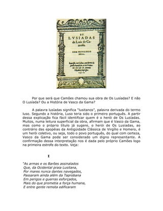 Por que será que Camões chamou sua obra de Os Lusíadas? E não
O Lusíada? Ou a História de Vasco da Gama?
A palavra lusíadas significa “lusitanos”, palavra derivada do termo
luso. Segundo a história, Luso teria sido o primeiro português. A partir
dessa explicação fica fácil identificar quem é o herói de Os Lusíadas.
Muitos, numa leitura superficial da obra, afirmam que é Vasco da Gama,
mas como o próprio título já sugere, o herói de Os Lusíadas, ao
contrário das epopéias da Antigüidade Clássica de Virgílio e Homero, é
um herói coletivo, ou seja, todo o povo português, do qual com certeza,
Vasco da Gama pode ser considerado um digno representante. A
confirmação dessa interpretação nos é dada pelo próprio Camões logo
na primeira estrofe do texto. Veja:
I
“As armas e os Barões assinalados
Que, da Ocidental praia Lusitana,
Por mares nunca dantes navegados,
Passaram ainda além da Taprobana
Em perigos e guerras esforçados,
Mais do que prometia a força humana,
E entre gente remota edificaram
 