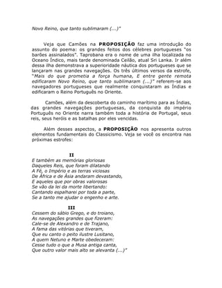 Novo Reino, que tanto sublimaram (...)”
Veja que Camões na PROPOSIÇÃO faz uma introdução do
assunto do poema: os grandes feitos dos célebres portugueses “os
barões assinalados”. Taprobana era o nome de uma ilha localizada no
Oceano Índico, mais tarde denominada Ceilão, atual Sri Lanka. Ir além
dessa ilha demonstrava a superioridade náutica dos portugueses que se
lançaram nas grandes navegações. Os três últimos versos da estrofe,
“Mais do que prometia a força humana, E entre gente remota
edificaram Novo Reino, que tanto sublimaram (...)” referem-se aos
navegadores portugueses que realmente conquistaram as Índias e
edificaram o Reino Português no Oriente.
Camões, além da descoberta do caminho marítimo para as Índias,
das grandes navegações portuguesas, da conquista do império
Português no Oriente narra também toda a história de Portugal, seus
reis, seus heróis e as batalhas por eles vencidas.
Além desses aspectos, a PROPOSIÇÃO nos apresenta outros
elementos fundamentais do Classicismo. Veja se você os encontra nas
próximas estrofes:
II
E também as memórias gloriosas
Daqueles Reis, que foram dilatando
A Fé, o Império e as terras viciosas
De África e de Ásia andaram devastando,
E aqueles que por obras valorosas
Se vão da lei da morte libertando:
Cantando espalharei por toda a parte,
Se a tanto me ajudar o engenho e arte.
III
Cessem do sábio Grego, e do troiano,
As navegações grandes que fizeram:
Cale-se de Alexandro e de Trajano,
A fama das vitórias que tiveram,
Que eu canto o peito ilustre Lusitano,
A quem Netuno e Marte obedeceram:
Cesse tudo o que a Musa antiga canta,
Que outro valor mais alto se alevanta (...)”
 