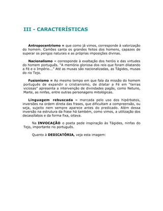 III - CARACTERÍSTICAS
Antropocentrismo = que como já vimos, corresponde à valorização
do homem. Camões canta os grandes feitos dos homens, capazes de
superar os perigos naturais e as próprias imposições divinas.
Nacionalismo = corresponde à exaltação dos heróis e das virtudes
do homem português. “A memória gloriosa dos reis que foram dilatando
a Fé e o Império...” Até as musas são nacionalizadas, as Tágides, musas
do rio Tejo.
Fusionismo = Ao mesmo tempo em que fala da missão do homem
português de expandir o cristianismo, de dilatar a Fé em “terras
viciosas” apresenta a intervenção de divindades pagãs, como Netuno,
Marte, as ninfas, entre outras personagens mitológicas.
Linguagem rebuscada = marcada pelo uso dos hipérbatos,
inversões na ordem direta das frases, que dificultam a compreensão, ou
seja, sujeito nem sempre aparece antes do predicado. Além dessa
inversão na estrutura da frase há também, como vimos, a utilização dos
decassílabos e da forma fixa, oitava.
Na INVOCAÇÃO o poeta pede inspiração às Tágides, ninfas do
Tejo, importante rio português.
Quanto à DEDICATÓRIA, veja esta imagem:
 