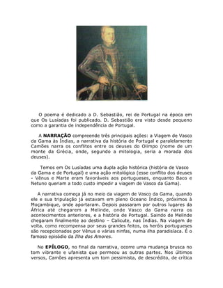 O poema é dedicado a D. Sebastião, rei de Portugal na época em
que Os Lusíadas foi publicado. D. Sebastião era visto desde pequeno
como a garantia de independência de Portugal.
A NARRAÇÃO compreende três principais ações: a Viagem de Vasco
da Gama às Índias, a narrativa da história de Portugal e paralelamente
Camões narra os conflitos entre os deuses do Olimpo (nome de um
monte da Grécia, onde, segundo a mitologia, seria a morada dos
deuses).
Temos em Os Lusíadas uma dupla ação histórica (história de Vasco
da Gama e de Portugal) e uma ação mitológica (esse conflito dos deuses
- Vênus e Marte eram favoráveis aos portugueses, enquanto Baco e
Netuno queriam a todo custo impedir a viagem de Vasco da Gama).
A narrativa começa já no meio da viagem de Vasco da Gama, quando
ele e sua tripulação já estavam em pleno Oceano Índico, próximos à
Moçambique, onde aportaram. Depois passaram por outros lugares da
África até chegarem a Melinde, onde Vasco da Gama narra os
acontecimentos anteriores, e a história de Portugal. Saindo de Melinde
chegaram finalmente ao destino – Calicute, nas Índias. Na viagem de
volta, como recompensa por seus grandes feitos, os heróis portugueses
são recepcionados por Vênus e várias ninfas, numa ilha paradisíaca. É o
famoso episódio da Ilha dos Amores.
No EPÍLOGO, no final da narrativa, ocorre uma mudança brusca no
tom vibrante e ufanista que permeou as outras partes. Nos últimos
versos, Camões apresenta um tom pessimista, de descrédito, de crítica
 