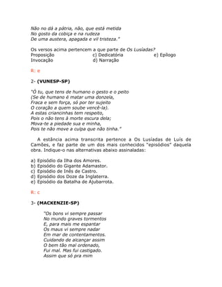 Não no dá a pátria, não, que está metida
No gosto da cobiça e na rudeza
De uma austera, apagada e vil tristeza.”
Os versos acima pertencem a que parte de Os Lusíadas?
Proposição c) Dedicatória e) Epílogo
Invocação d) Narração
R: e
2- (VUNESP-SP)
“Ó tu, que tens de humano o gesto e o peito
(Se de humano é matar uma donzela,
Fraca e sem força, só por ter sujeito
O coração a quem soube vencê-la).
A estas criancinhas tem respeito,
Pois o não tens à morte escura dela;
Mova-te a piedade sua e minha,
Pois te não move a culpa que não tinha.”
A estância acima transcrita pertence a Os Lusíadas de Luís de
Camões, e faz parte de um dos mais conhecidos “episódios” daquela
obra. Indique-o nas alternativas abaixo assinaladas:
a) Episódio da Ilha dos Amores.
b) Episódio do Gigante Adamastor.
c) Episódio de Inês de Castro.
d) Episódio dos Doze da Inglaterra.
e) Episódio da Batalha de Ajubarrota.
R: c
3- (MACKENZIE-SP)
“Os bons vi sempre passar
No mundo graves tormentos
E, para mais me espantar
Os maus vi sempre nadar
Em mar de contentamentos.
Cuidando de alcançar assim
O bem tão mal ordenado,
Fui mal. Mas fui castigado.
Assim que só pra mim
 