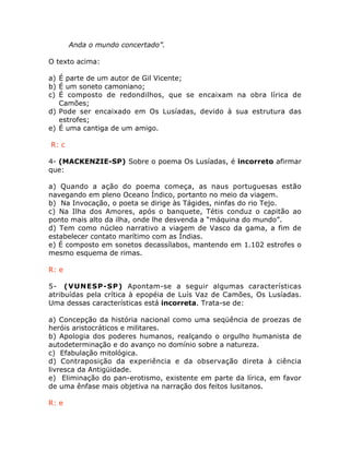 Anda o mundo concertado”.
O texto acima:
a) É parte de um autor de Gil Vicente;
b) É um soneto camoniano;
c) É composto de redondilhos, que se encaixam na obra lírica de
Camões;
d) Pode ser encaixado em Os Lusíadas, devido à sua estrutura das
estrofes;
e) É uma cantiga de um amigo.
R: c
4- (MACKENZIE-SP) Sobre o poema Os Lusíadas, é incorreto afirmar
que:
a) Quando a ação do poema começa, as naus portuguesas estão
navegando em pleno Oceano Índico, portanto no meio da viagem.
b) Na Invocação, o poeta se dirige às Tágides, ninfas do rio Tejo.
c) Na Ilha dos Amores, após o banquete, Tétis conduz o capitão ao
ponto mais alto da ilha, onde lhe desvenda a “máquina do mundo”.
d) Tem como núcleo narrativo a viagem de Vasco da gama, a fim de
estabelecer contato marítimo com as Índias.
e) É composto em sonetos decassílabos, mantendo em 1.102 estrofes o
mesmo esquema de rimas.
R: e
5- (VUNESP-SP) Apontam-se a seguir algumas características
atribuídas pela crítica à epopéia de Luís Vaz de Camões, Os Lusíadas.
Uma dessas características está incorreta. Trata-se de:
a) Concepção da história nacional como uma seqüência de proezas de
heróis aristocráticos e militares.
b) Apologia dos poderes humanos, realçando o orgulho humanista de
autodeterminação e do avanço no domínio sobre a natureza.
c) Efabulação mitológica.
d) Contraposição da experiência e da observação direta à ciência
livresca da Antigüidade.
e) Eliminação do pan-erotismo, existente em parte da lírica, em favor
de uma ênfase mais objetiva na narração dos feitos lusitanos.
R: e
 