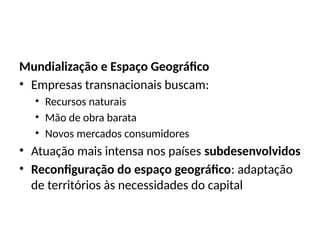 Mundialização e Espaço Geográfico
• Empresas transnacionais buscam:
• Recursos naturais
• Mão de obra barata
• Novos mercados consumidores
• Atuação mais intensa nos países subdesenvolvidos
• Reconfiguração do espaço geográfico: adaptação
de territórios às necessidades do capital
 
