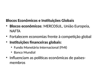 Blocos Econômicos e Instituições Globais
• Blocos econômicos: MERCOSUL, União Europeia,
NAFTA
• Fortalecem economias frente à competição global
• Instituições financeiras globais:
• Fundo Monetário Internacional (FMI)
• Banco Mundial
• Influenciam as políticas econômicas de países-
membros
 