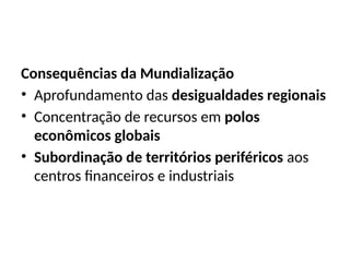 Consequências da Mundialização
• Aprofundamento das desigualdades regionais
• Concentração de recursos em polos
econômicos globais
• Subordinação de territórios periféricos aos
centros financeiros e industriais
 