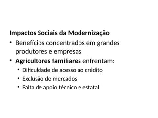 Impactos Sociais da Modernização
• Benefícios concentrados em grandes
produtores e empresas
• Agricultores familiares enfrentam:
• Dificuldade de acesso ao crédito
• Exclusão de mercados
• Falta de apoio técnico e estatal
 