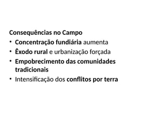 Consequências no Campo
• Concentração fundiária aumenta
• Êxodo rural e urbanização forçada
• Empobrecimento das comunidades
tradicionais
• Intensificação dos conflitos por terra
 