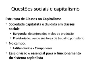 Questões sociais e capitalismo
Estrutura de Classes no Capitalismo
• Sociedade capitalista é dividida em classes
sociais:
• Burguesia: detentora dos meios de produção
• Proletariado: vende sua força de trabalho por salário
• No campo:
• Latifundiários x Camponeses
• Essa divisão é essencial para o funcionamento
do sistema capitalista
 
