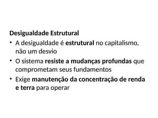 Desigualdade Estrutural
• A desigualdade é estrutural no capitalismo,
não um desvio
• O sistema resiste a mudanças profundas que
comprometam seus fundamentos
• Exige manutenção da concentração de renda
e terra para operar
 
