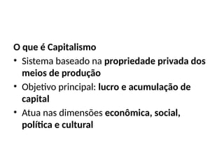 O que é Capitalismo
• Sistema baseado na propriedade privada dos
meios de produção
• Objetivo principal: lucro e acumulação de
capital
• Atua nas dimensões econômica, social,
política e cultural
 