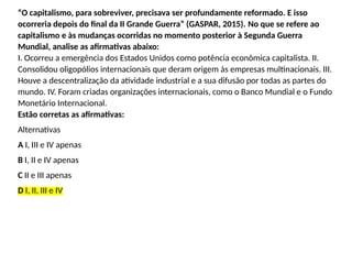 “O capitalismo, para sobreviver, precisava ser profundamente reformado. E isso
ocorreria depois do final da II Grande Guerra” (GASPAR, 2015). No que se refere ao
capitalismo e às mudanças ocorridas no momento posterior à Segunda Guerra
Mundial, analise as afirmativas abaixo:
I. Ocorreu a emergência dos Estados Unidos como potência econômica capitalista. II.
Consolidou oligopólios internacionais que deram origem às empresas multinacionais. III.
Houve a descentralização da atividade industrial e a sua difusão por todas as partes do
mundo. IV. Foram criadas organizações internacionais, como o Banco Mundial e o Fundo
Monetário Internacional.
Estão corretas as afirmativas:
Alternativas
A I, III e IV apenas
B I, II e IV apenas
C II e III apenas
D I, II, III e IV
 