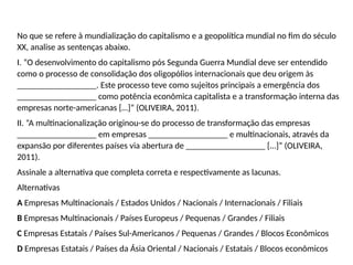 No que se refere à mundialização do capitalismo e a geopolítica mundial no fim do século
XX, analise as sentenças abaixo.
I. “O desenvolvimento do capitalismo pós Segunda Guerra Mundial deve ser entendido
como o processo de consolidação dos oligopólios internacionais que deu origem às
__________________. Este processo teve como sujeitos principais a emergência dos
__________________ como potência econômica capitalista e a transformação interna das
empresas norte-americanas […]” (OLIVEIRA, 2011).
II. “A multinacionalização originou-se do processo de transformação das empresas
__________________ em empresas __________________ e multinacionais, através da
expansão por diferentes países via abertura de __________________ […]” (OLIVEIRA,
2011).
Assinale a alternativa que completa correta e respectivamente as lacunas.
Alternativas
A Empresas Multinacionais / Estados Unidos / Nacionais / Internacionais / Filiais
B Empresas Multinacionais / Países Europeus / Pequenas / Grandes / Filiais
C Empresas Estatais / Países Sul-Americanos / Pequenas / Grandes / Blocos Econômicos
D Empresas Estatais / Países da Ásia Oriental / Nacionais / Estatais / Blocos econômicos
 