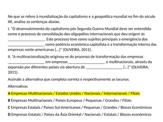 No que se refere à mundialização do capitalismo e a geopolítica mundial no fim do século
XX, analise as sentenças abaixo.
I. “O desenvolvimento do capitalismo pós Segunda Guerra Mundial deve ser entendido
como o processo de consolidação dos oligopólios internacionais que deu origem às
__________________. Este processo teve como sujeitos principais a emergência dos
__________________ como potência econômica capitalista e a transformação interna das
empresas norte-americanas […]” (OLIVEIRA, 2011).
II. “A multinacionalização originou-se do processo de transformação das empresas
__________________ em empresas __________________ e multinacionais, através da
expansão por diferentes países via abertura de __________________ […]” (OLIVEIRA,
2011).
Assinale a alternativa que completa correta e respectivamente as lacunas.
Alternativas
A Empresas Multinacionais / Estados Unidos / Nacionais / Internacionais / Filiais
B Empresas Multinacionais / Países Europeus / Pequenas / Grandes / Filiais
C Empresas Estatais / Países Sul-Americanos / Pequenas / Grandes / Blocos Econômicos
D Empresas Estatais / Países da Ásia Oriental / Nacionais / Estatais / Blocos econômicos
 
