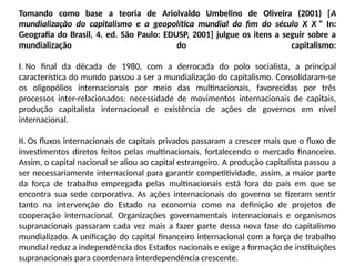 Tomando como base a teoria de Ariolvaldo Umbelino de Oliveira (2001) [A
mundialização do capitalismo e a geopolítica mundial do fim do século X X ” In:
Geografia do Brasil, 4. ed. São Paulo: EDUSP, 2001] julgue os itens a seguir sobre a
mundialização do capitalismo:
I. No final da década de 1980, com a derrocada do polo socialista, a principal
característica do mundo passou a ser a mundialização do capitalismo. Consolidaram-se
os oligopólios internacionais por meio das multinacionais, favorecidas por três
processos inter-relacionados: necessidade de movimentos internacionais de capitais,
produção capitalista internacional e existência de ações de governos em nível
internacional.
II. Os fluxos internacionais de capitais privados passaram a crescer mais que o fluxo de
investimentos diretos feitos pelas multinacionais, fortalecendo o mercado financeiro.
Assim, o capital nacional se aliou ao capital estrangeiro. A produção capitalista passou a
ser necessariamente internacional para garantir competitividade, assim, a maior parte
da força de trabalho empregada pelas multinacionais está fora do país em que se
encontra sua sede corporativa. As ações internacionais do governo se fizeram sentir
tanto na intervenção do Estado na economia como na definição de projetos de
cooperação internacional. Organizações governamentais internacionais e organismos
supranacionais passaram cada vez mais a fazer parte dessa nova fase do capitalismo
mundializado. A unificação do capital financeiro internacional com a força de trabalho
mundial reduz a independência dos Estados nacionais e exige a formação de instituições
supranacionais para coordenara interdependência crescente.
 