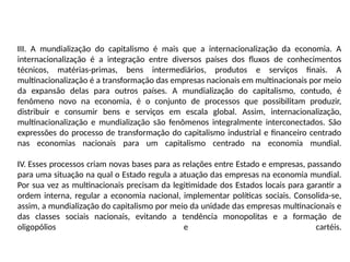 III. A mundialização do capitalismo é mais que a internacionalização da economia. A
internacionalização é a integração entre diversos países dos fluxos de conhecimentos
técnicos, matérias-primas, bens intermediários, produtos e serviços finais. A
multinacionalização é a transformação das empresas nacionais em multinacionais por meio
da expansão delas para outros países. A mundialização do capitalismo, contudo, é
fenômeno novo na economia, é o conjunto de processos que possibilitam produzir,
distribuir e consumir bens e serviços em escala global. Assim, internacionalização,
multinacionalização e mundialização são fenômenos integralmente interconectados. São
expressões do processo de transformação do capitalismo industrial e financeiro centrado
nas economias nacionais para um capitalismo centrado na economia mundial.
IV. Esses processos criam novas bases para as relações entre Estado e empresas, passando
para uma situação na qual o Estado regula a atuação das empresas na economia mundial.
Por sua vez as multinacionais precisam da legitimidade dos Estados locais para garantir a
ordem interna, regular a economia nacional, implementar políticas sociais. Consolida-se,
assim, a mundialização do capitalismo por meio da unidade das empresas multinacionais e
das classes sociais nacionais, evitando a tendência monopolitas e a formação de
oligopólios e cartéis.
 
