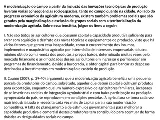 A modernização do campo a partir da inclusão das inovações tecnológicas de produção
levaram várias conseqüências socioespaciais, tanto no campo quanto na cidade. Ao lado do
progresso econômico da agricultura moderna, existem também problemas sociais que são
gerados pela marginalização e exclusão de grupos sociais com a territorialização da
modernização agrícola. Sobre essa temática, julgue os itens a seguir:
I. Não são todos os agricultores que possuem capital e capacidade produtiva suficiente para
arcar com aquisição e desfrute das novas técnicas e equipamentos de produção, visto que há
vários fatores que geram essa incapacidade, como o encarecimento dos insumos,
implementos e maquinários agrícolas por intermédio de interesses empresariais, o lucro
mínimo obtido com a venda dos produtos a preços baixos, determinado muitas vezes pelo
mercado financeiro e as dificuldades desses agricultores em ingressar e permanecer em
programas de financiamento, devido à burocracia, e obter capital para bancar as despesas
destinadas a investimentos em modernização e custeio de produção.
II. Caume (2009, p. 39-40) argumenta que a modernização agrícola beneficia uma pequena
parcela de produtores do campo, sobretudo, aqueles que detém capital e cultivam produtos
para exportação, enquanto que um número expressivo de agricultores familiares, incapazes
de se inserir nas cadeias de integração agroindustrial e com baixa participação na produção
agropecuária do país, se reproduzem em condições precárias. A agricultura se toma cada vez
mais industrializada e necessita cada vez mais de capital para a sua modernização
competitiva. A falta de planejamento e de estímulos governamentais para melhorar a
capacidade produtiva e comercial destes produtores tem contribuído para acentuar de forma
drástica as desigualdades sociais no campo.
 