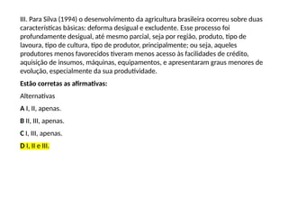 III. Para Silva (1994) o desenvolvimento da agricultura brasileira ocorreu sobre duas
características básicas: deforma desigual e excludente. Esse processo foi
profundamente desigual, até mesmo parcial, seja por região, produto, tipo de
lavoura, tipo de cultura, tipo de produtor, principalmente; ou seja, aqueles
produtores menos favorecidos tiveram menos acesso às facilidades de crédito,
aquisição de insumos, máquinas, equipamentos, e apresentaram graus menores de
evolução, especialmente da sua produtividade.
Estão corretas as afirmativas:
Alternativas
A I, II, apenas.
B II, III, apenas.
C I, III, apenas.
D I, II e III.
 