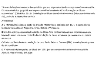 “A mundialização da economia capitalista gerou a segmentação do espaço econômico mundial.
Esta característica geográfica se expressa no final do século XX na formação de blocos
econômicos” (OLIVEIRA, 2012). Em relação ao bloco econômico Mercosul (Mercado Comum do
Sul), assinale a alternativa correta.
Alternativas
A O Mercosul foi criado a partir do tratado Montevidéu, assinado em 1971, e os membros
fundadores são Brasil, Argentina, Chile, Bolívia e Venezuela
B Um dos objetivos centrais de criação do bloco foi a conformação de um mercado comum,
havendo assim um maior controle da circulação de bens, serviços e pessoas entre os países
membros
C O Mercosul estabeleceu a criação de uma Tarifa Externa Comum (TEC) em relação aos países
de fora do bloco
D A Venezuela foi suspensa do bloco em 1991 por descumprimento de seu Protocolo de
Adesão, mas retornou em 2016
 