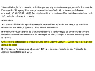 “A mundialização da economia capitalista gerou a segmentação do espaço econômico mundial.
Esta característica geográfica se expressa no final do século XX na formação de blocos
econômicos” (OLIVEIRA, 2012). Em relação ao bloco econômico Mercosul (Mercado Comum do
Sul), assinale a alternativa correta.
Alternativas
A O Mercosul foi criado a partir do tratado Montevidéu, assinado em 1971, e os membros
fundadores são Brasil, Argentina, Chile, Bolívia e Venezuela
B Um dos objetivos centrais de criação do bloco foi a conformação de um mercado comum,
havendo assim um maior controle da circulação de bens, serviços e pessoas entre os países
membros
C O Mercosul estabeleceu a criação de uma Tarifa Externa Comum (TEC) em relação aos países
de fora do bloco
D A Venezuela foi suspensa do bloco em 1991 por descumprimento de seu Protocolo de
Adesão, mas retornou em 2016
 