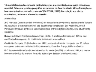 “A mundialização da economia capitalista gerou a segmentação do espaço econômico
mundial. Esta característica geográfica se expressa no final do século XX na formação de
blocos econômicos em todo o mundo” (OLIVEIRA, 2012). Em relação aos blocos
econômicos, assinale a alternativa correta:
Alternativas
A O Mercado Comum do Sul (Mercosul) foi fundado em 1991 com a assinatura do Tratado
de Assunção, e os Estados Partes são atualmente constituídos por Argentina, Brasil,
Paraguai e Uruguai. Embora a Venezuela esteja entre os Estados Partes, está atualmente
suspensa
B A Área de Livre Comércio das Américas (ALCA) é um bloco formado em 1994 e que
contém todos os países do continente americano, exceto Cuba
C A União Europeia (EU) foi criada em 1992, sendo atualmente composta por 25 países
europeus, entre eles: o Reino Unido, Alemanha, Espanha, França, Itália e a Suécia
D O Acordo de Livre Comércio da América do Norte (NAFTA), criado em 1994, é o menor
bloco econômico do mundo, formado apenas por Estados Unidos e Canadá
 