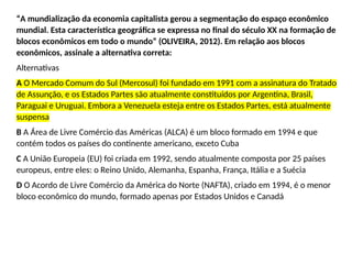 “A mundialização da economia capitalista gerou a segmentação do espaço econômico
mundial. Esta característica geográfica se expressa no final do século XX na formação de
blocos econômicos em todo o mundo” (OLIVEIRA, 2012). Em relação aos blocos
econômicos, assinale a alternativa correta:
Alternativas
A O Mercado Comum do Sul (Mercosul) foi fundado em 1991 com a assinatura do Tratado
de Assunção, e os Estados Partes são atualmente constituídos por Argentina, Brasil,
Paraguai e Uruguai. Embora a Venezuela esteja entre os Estados Partes, está atualmente
suspensa
B A Área de Livre Comércio das Américas (ALCA) é um bloco formado em 1994 e que
contém todos os países do continente americano, exceto Cuba
C A União Europeia (EU) foi criada em 1992, sendo atualmente composta por 25 países
europeus, entre eles: o Reino Unido, Alemanha, Espanha, França, Itália e a Suécia
D O Acordo de Livre Comércio da América do Norte (NAFTA), criado em 1994, é o menor
bloco econômico do mundo, formado apenas por Estados Unidos e Canadá
 