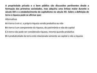 A propriedade privada e o bem público são discussões pertinentes desde a
formação das primeiras sociedades, mas adquiriu uma ênfase maior durante o
século XIX e o estabelecimento do capitalismo no século XX. Sobre a definição de
terra e riqueza pode-se afirmar que:
Alternativas
A A terra é em si, a própria riqueza sendo produtiva ou não
B A terra é um componente da riqueza, do patrimônio e não do capital
C A terra não pode ser considerada riqueza, mesmo quando produtiva
D A produtividade da terra está relacionada somente ao capital e não a riqueza
 