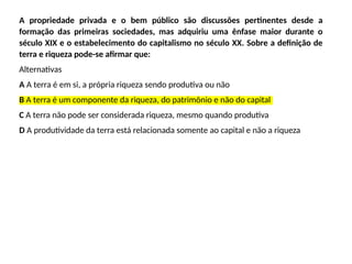 A propriedade privada e o bem público são discussões pertinentes desde a
formação das primeiras sociedades, mas adquiriu uma ênfase maior durante o
século XIX e o estabelecimento do capitalismo no século XX. Sobre a definição de
terra e riqueza pode-se afirmar que:
Alternativas
A A terra é em si, a própria riqueza sendo produtiva ou não
B A terra é um componente da riqueza, do patrimônio e não do capital
C A terra não pode ser considerada riqueza, mesmo quando produtiva
D A produtividade da terra está relacionada somente ao capital e não a riqueza
 