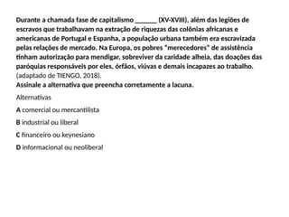 Durante a chamada fase de capitalismo ______ (XV-XVIII), além das legiões de
escravos que trabalhavam na extração de riquezas das colônias africanas e
americanas de Portugal e Espanha, a população urbana também era escravizada
pelas relações de mercado. Na Europa, os pobres “merecedores” de assistência
tinham autorização para mendigar, sobreviver da caridade alheia, das doações das
paróquias responsáveis por eles, órfãos, viúvas e demais incapazes ao trabalho.
(adaptado de TIENGO, 2018).
Assinale a alternativa que preencha corretamente a lacuna.
Alternativas
A comercial ou mercantilista
B industrial ou liberal
C financeiro ou keynesiano
D informacional ou neoliberal
 