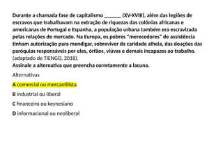 Durante a chamada fase de capitalismo ______ (XV-XVIII), além das legiões de
escravos que trabalhavam na extração de riquezas das colônias africanas e
americanas de Portugal e Espanha, a população urbana também era escravizada
pelas relações de mercado. Na Europa, os pobres “merecedores” de assistência
tinham autorização para mendigar, sobreviver da caridade alheia, das doações das
paróquias responsáveis por eles, órfãos, viúvas e demais incapazes ao trabalho.
(adaptado de TIENGO, 2018).
Assinale a alternativa que preencha corretamente a lacuna.
Alternativas
A comercial ou mercantilista
B industrial ou liberal
C financeiro ou keynesiano
D informacional ou neoliberal
 