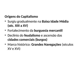 Origens do Capitalismo
• Surgiu gradualmente na Baixa Idade Média
(séc. XIII a XV)
• Fortalecimento da burguesia mercantil
• Declínio do feudalismo e ascensão das
cidades comerciais (burgos)
• Marco histórico: Grandes Navegações (séculos
XV e XVI)
 