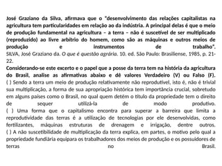 José Graziano da Silva, afirmava que o “desenvolvimento das relações capitalistas na
agricultura tem particularidades em relação ao da indústria. A principal delas é que o meio
de produção fundamental na agricultura – a terra – não é suscetível de ser multiplicado
(reproduzido) ao livre arbítrio do homem, como são as máquinas e outros meios de
produção e instrumentos de trabalho”.
SILVA, José Graziano da. O que é questão agrária. 10. ed. São Paulo: Brasiliense, 1985, p. 21-
22.
Considerando-se este excerto e o papel que a posse da terra tem na história da agricultura
do Brasil, analise as afirmativas abaixo e dê valores Verdadeiro (V) ou Falso (F).
( ) Sendo a terra um meio de produção relativamente não reprodutível, isto é, não é trivial
sua multiplicação, a forma de sua apropriação histórica tem importância crucial, sobretudo
em alguns países como o Brasil, no qual quem detém o título da propriedade tem o direito
de sequer utilizá-la de modo produtivo.
( ) Uma forma que o capitalismo encontra para superar a barreira que limita a
reprodutividade das terras é a utilização de tecnologias por ele desenvolvidas, como
fertilizantes, máquinas estruturas de drenagem e irrigação, dentre outros.
( ) A não suscetibilidade de multiplicação da terra explica, em partes, o motivo pelo qual a
propriedade fundiária equipara os trabalhadores dos meios de produção e os possuidores de
terras no Brasil.
 