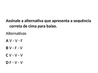 Assinale a alternativa que apresenta a sequência
correta de cima para baixo.
Alternativas
A V - V - F
B V - F - V
C V - V - V
D F - V - V
 