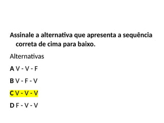 Assinale a alternativa que apresenta a sequência
correta de cima para baixo.
Alternativas
A V - V - F
B V - F - V
C V - V - V
D F - V - V
 