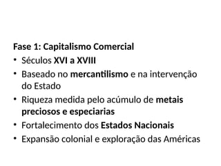 Fase 1: Capitalismo Comercial
• Séculos XVI a XVIII
• Baseado no mercantilismo e na intervenção
do Estado
• Riqueza medida pelo acúmulo de metais
preciosos e especiarias
• Fortalecimento dos Estados Nacionais
• Expansão colonial e exploração das Américas
 