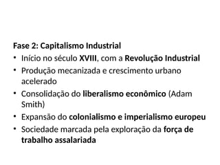 Fase 2: Capitalismo Industrial
• Início no século XVIII, com a Revolução Industrial
• Produção mecanizada e crescimento urbano
acelerado
• Consolidação do liberalismo econômico (Adam
Smith)
• Expansão do colonialismo e imperialismo europeu
• Sociedade marcada pela exploração da força de
trabalho assalariada
 
