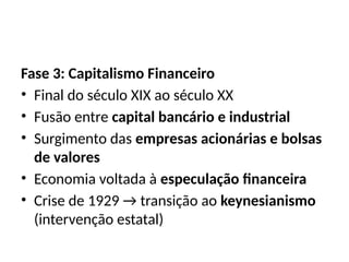 Fase 3: Capitalismo Financeiro
• Final do século XIX ao século XX
• Fusão entre capital bancário e industrial
• Surgimento das empresas acionárias e bolsas
de valores
• Economia voltada à especulação financeira
• Crise de 1929 → transição ao keynesianismo
(intervenção estatal)
 