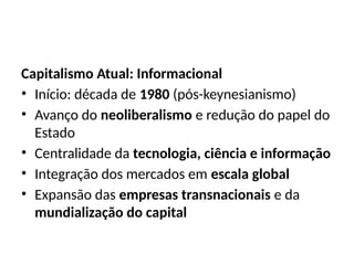 Capitalismo Atual: Informacional
• Início: década de 1980 (pós-keynesianismo)
• Avanço do neoliberalismo e redução do papel do
Estado
• Centralidade da tecnologia, ciência e informação
• Integração dos mercados em escala global
• Expansão das empresas transnacionais e da
mundialização do capital
 