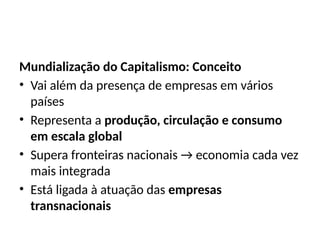 Mundialização do Capitalismo: Conceito
• Vai além da presença de empresas em vários
países
• Representa a produção, circulação e consumo
em escala global
• Supera fronteiras nacionais → economia cada vez
mais integrada
• Está ligada à atuação das empresas
transnacionais
 