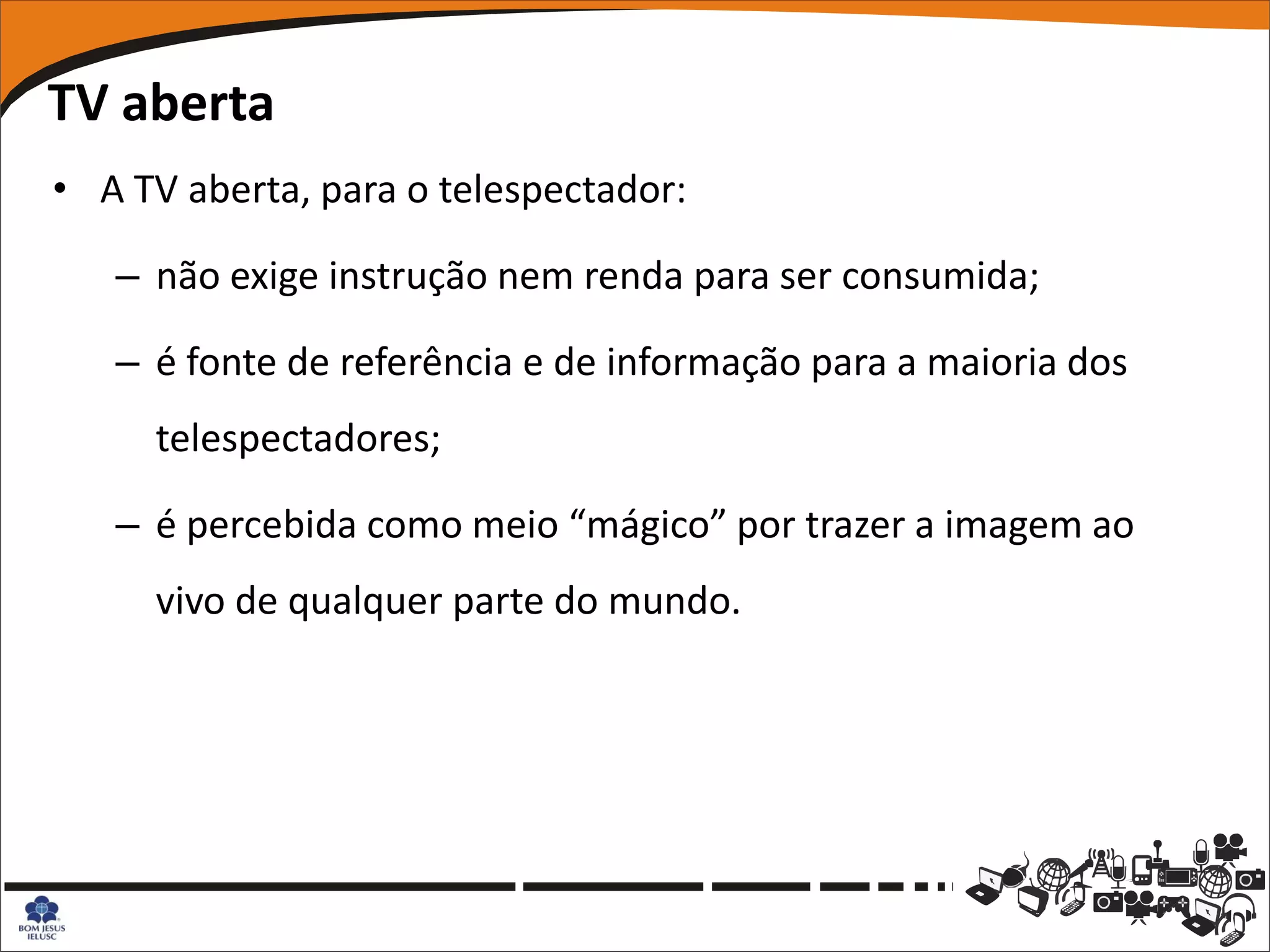 TV aberta
• A TV aberta, para o telespectador:

   – não exige instrução nem renda para ser consumida;

   – é fonte de referência e de informação para a maioria dos
     telespectadores;

   – é percebida como meio “mágico” por trazer a imagem ao
     vivo de qualquer parte do mundo.
 