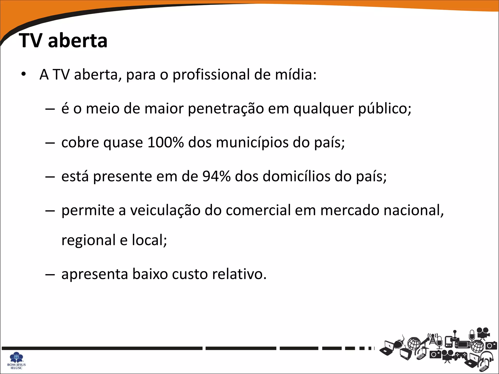 TV aberta
• A TV aberta, para o profissional de mídia:

   – é o meio de maior penetração em qualquer público;

   – cobre quase 100% dos municípios do país;

   – está presente em de 94% dos domicílios do país;

   – permite a veiculação do comercial em mercado nacional,
      regional e local;

   – apresenta baixo custo relativo.
 